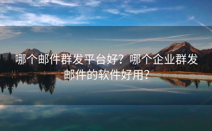 哪个邮件群发平台好？哪个企业群发邮件的软件好用？