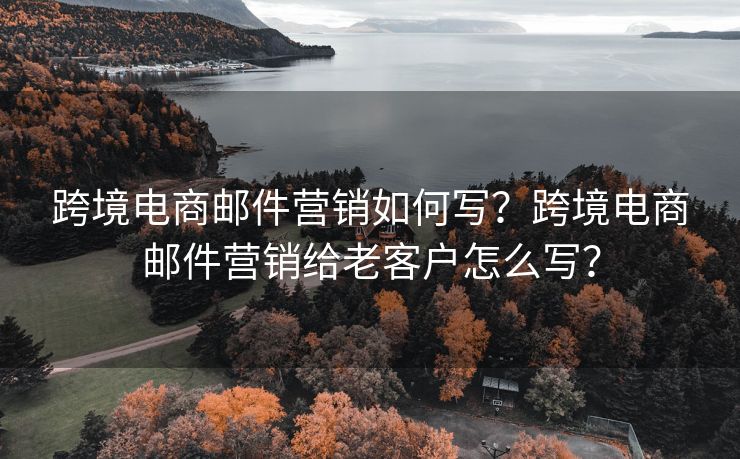 跨境电商邮件营销如何写？跨境电商邮件营销给老客户怎么写？