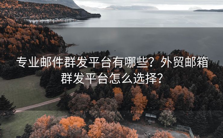 专业邮件群发平台有哪些？外贸邮箱群发平台怎么选择？