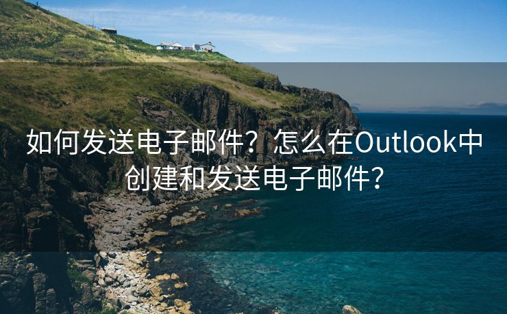 如何发送电子邮件？怎么在Outlook中创建和发送电子邮件？