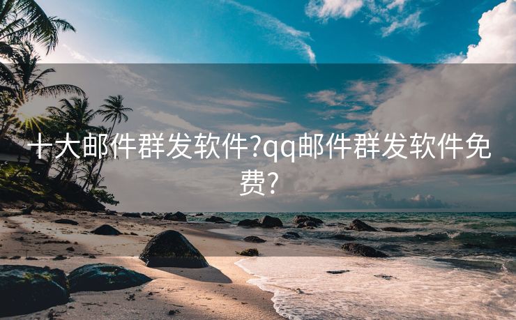 十大邮件群发软件?qq邮件群发软件免费?