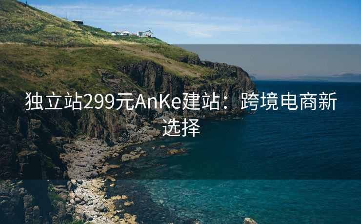 独立站299元AnKe建站：跨境电商新选择