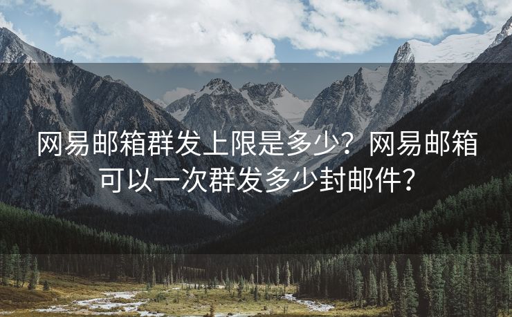 网易邮箱群发上限是多少？网易邮箱可以一次群发多少封邮件？