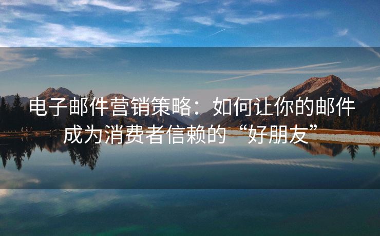 电子邮件营销策略：如何让你的邮件成为消费者信赖的“好朋友”