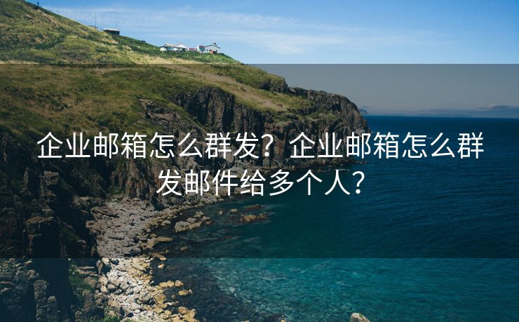 企业邮箱怎么群发？企业邮箱怎么群发邮件给多个人？