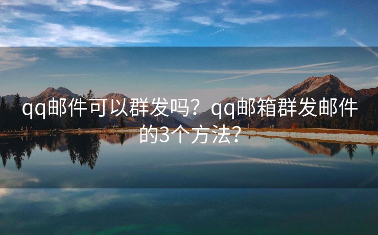 qq邮件可以群发吗？qq邮箱群发邮件的3个方法？