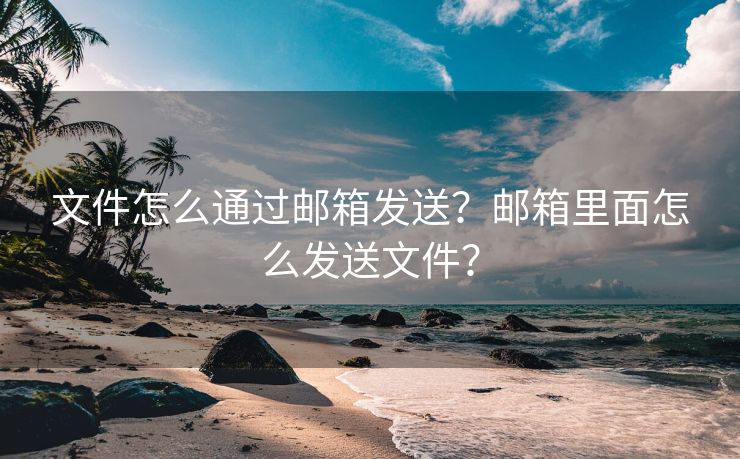 文件怎么通过邮箱发送？邮箱里面怎么发送文件？