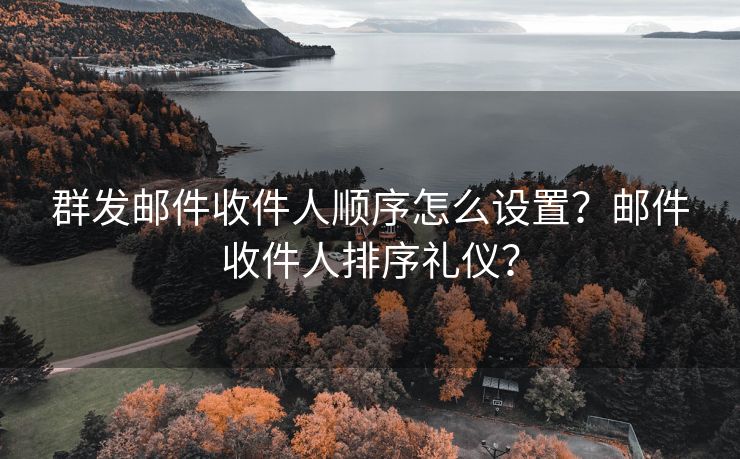 群发邮件收件人顺序怎么设置？邮件收件人排序礼仪？