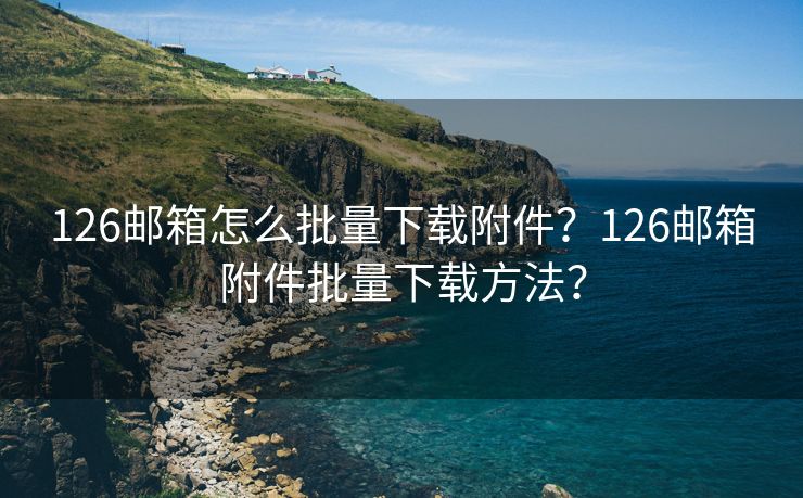 126邮箱怎么批量下载附件？126邮箱附件批量下载方法？