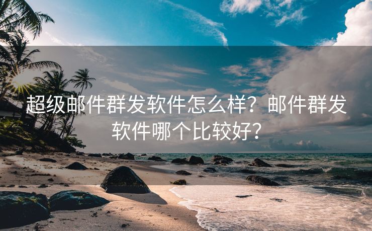 超级邮件群发软件怎么样？邮件群发软件哪个比较好？