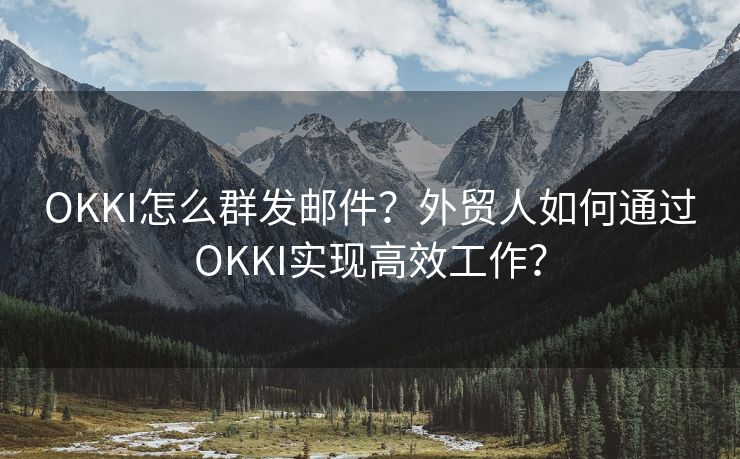 OKKI怎么群发邮件？外贸人如何通过OKKI实现高效工作？