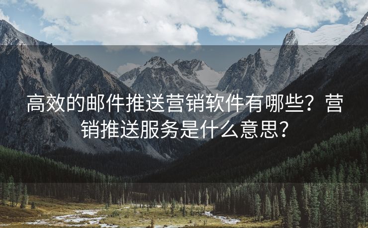 高效的邮件推送营销软件有哪些？营销推送服务是什么意思？