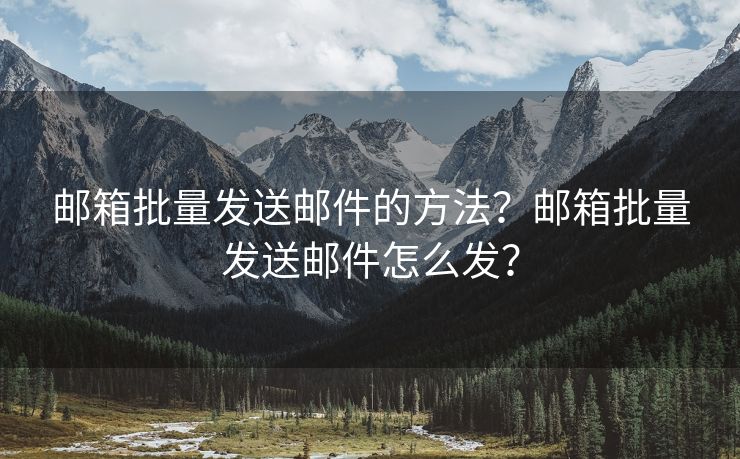 邮箱批量发送邮件的方法？邮箱批量发送邮件怎么发？