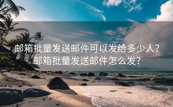 邮箱批量发送邮件可以发给多少人？邮箱批量发送邮件怎么发？