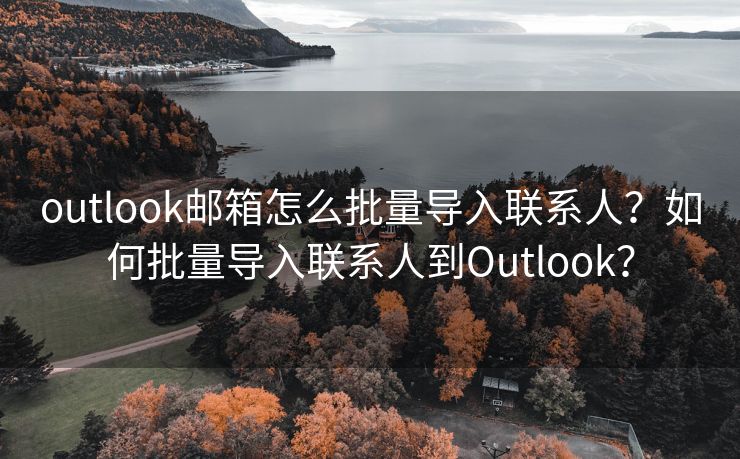 outlook邮箱怎么批量导入联系人？如何批量导入联系人到Outlook？