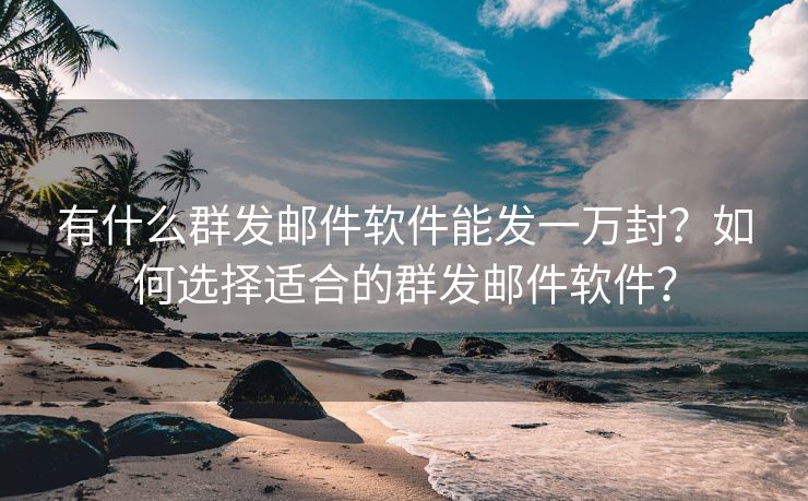 有什么群发邮件软件能发一万封？如何选择适合的群发邮件软件？