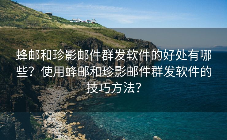 蜂邮和珍影邮件群发软件的好处有哪些？使用蜂邮和珍影邮件群发软件的技巧方法？