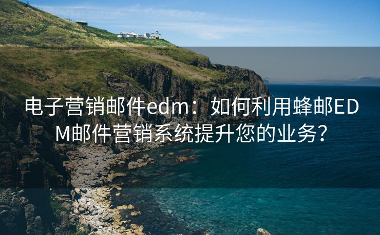 电子营销邮件edm：如何利用蜂邮EDM邮件营销系统提升您的业务？