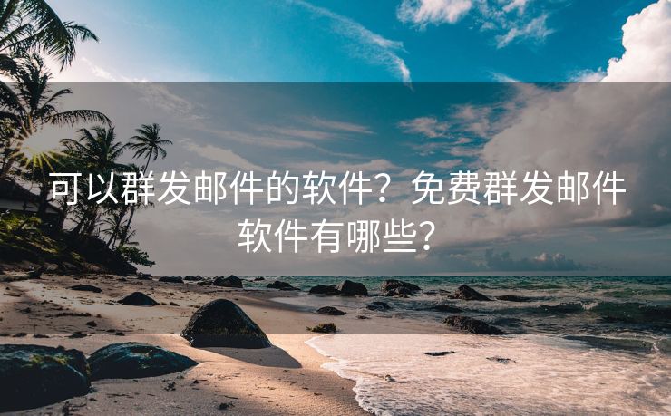 可以群发邮件的软件？免费群发邮件软件有哪些？