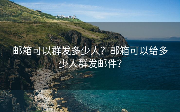 邮箱可以群发多少人？邮箱可以给多少人群发邮件？