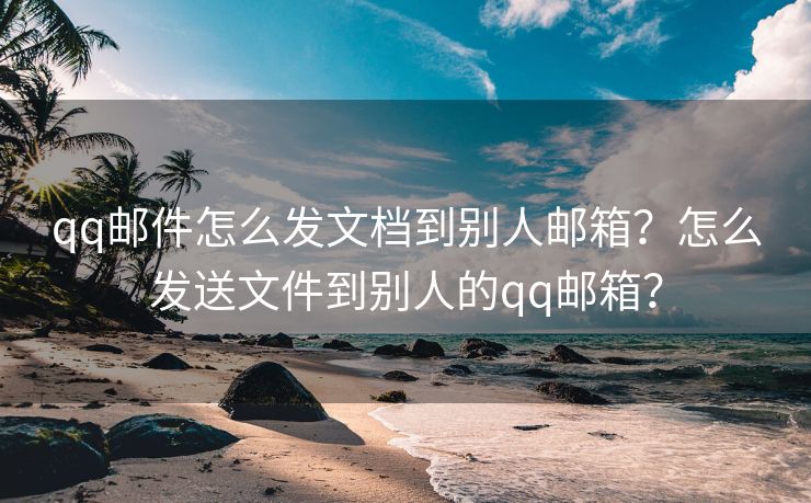 qq邮件怎么发文档到别人邮箱？怎么发送文件到别人的qq邮箱？