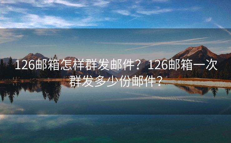 126邮箱怎样群发邮件？126邮箱一次群发多少份邮件？