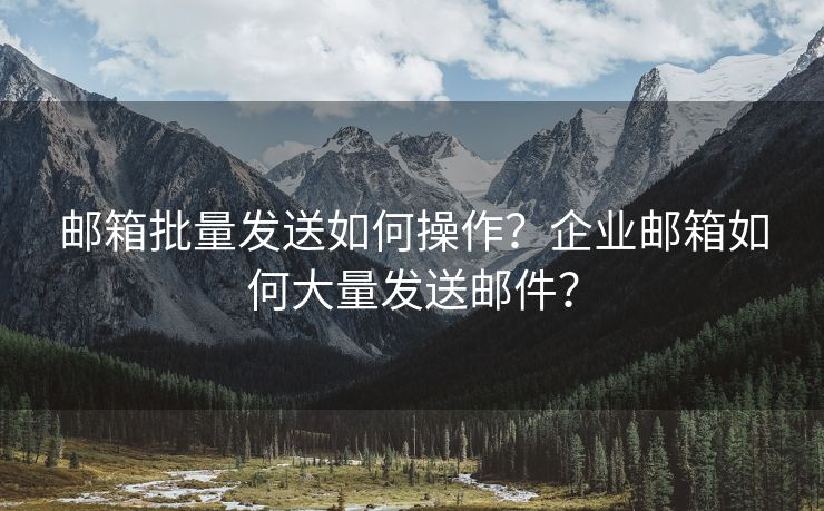 邮箱批量发送如何操作？企业邮箱如何大量发送邮件？