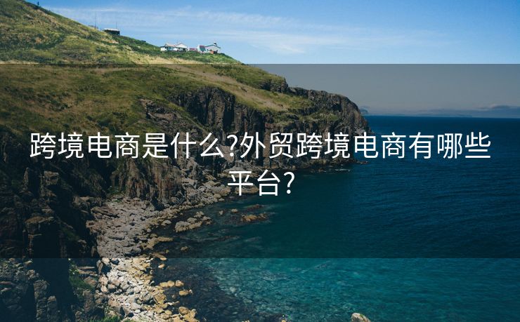 跨境电商是什么?外贸跨境电商有哪些平台?