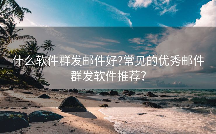 什么软件群发邮件好?常见的优秀邮件群发软件推荐？